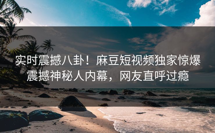 实时震撼八卦！麻豆短视频独家惊爆震撼神秘人内幕，网友直呼过瘾