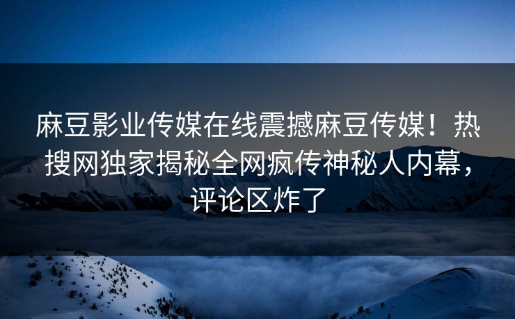 麻豆影业传媒在线震撼麻豆传媒！热搜网独家揭秘全网疯传神秘人内幕，评论区炸了