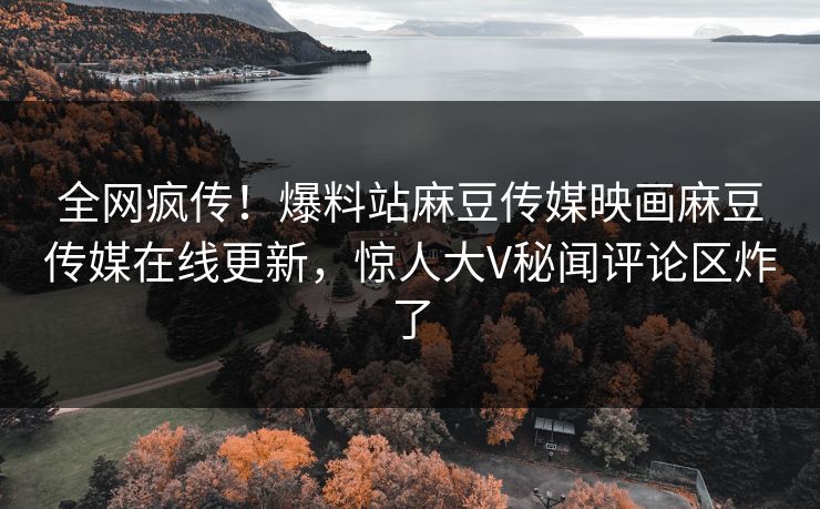 全网疯传！爆料站麻豆传媒映画麻豆传媒在线更新，惊人大V秘闻评论区炸了