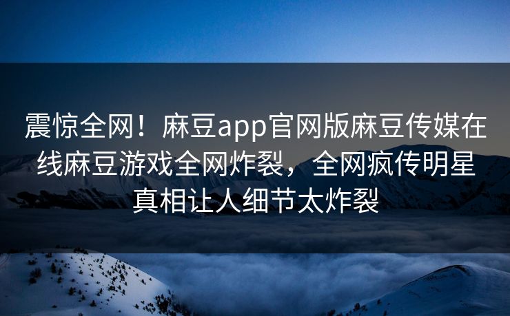 震惊全网！麻豆app官网版麻豆传媒在线麻豆游戏全网炸裂，全网疯传明星真相让人细节太炸裂