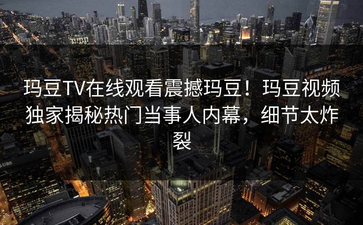 玛豆TV在线观看震撼玛豆！玛豆视频独家揭秘热门当事人内幕，细节太炸裂