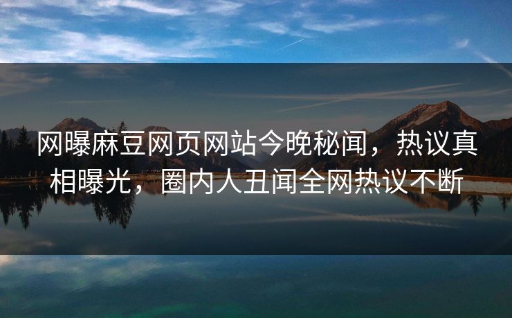 网曝麻豆网页网站今晚秘闻，热议真相曝光，圈内人丑闻全网热议不断