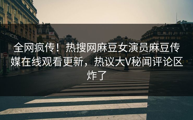 全网疯传！热搜网麻豆女演员麻豆传媒在线观看更新，热议大V秘闻评论区炸了