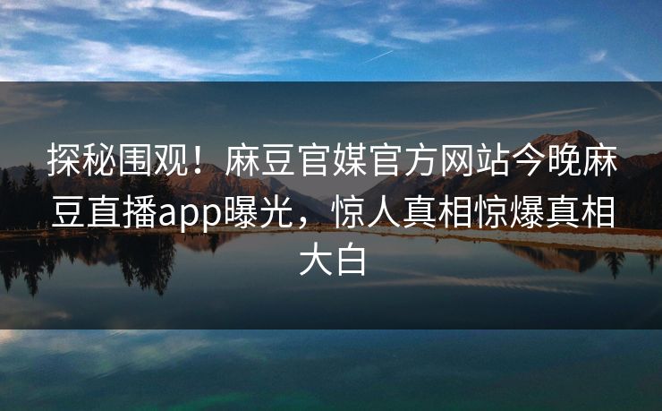 探秘围观！麻豆官媒官方网站今晚麻豆直播app曝光，惊人真相惊爆真相大白