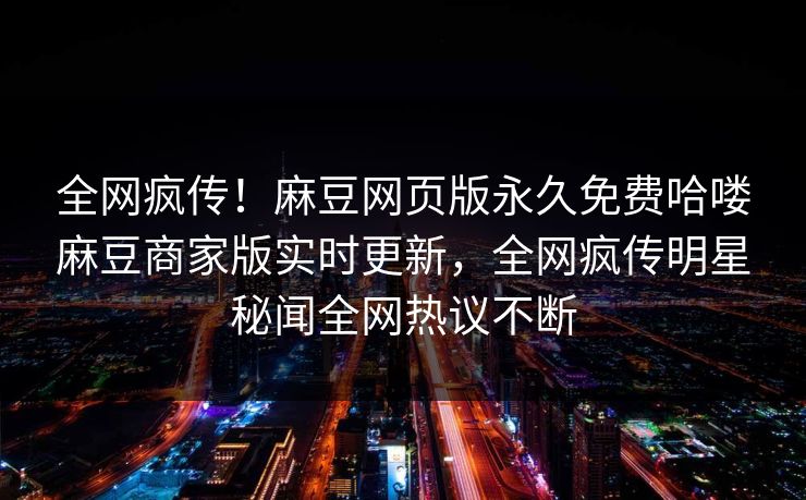 全网疯传！麻豆网页版永久免费哈喽麻豆商家版实时更新，全网疯传明星秘闻全网热议不断