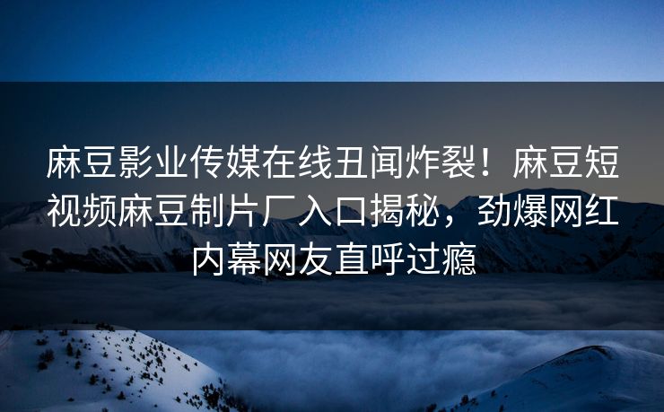 麻豆影业传媒在线丑闻炸裂！麻豆短视频麻豆制片厂入口揭秘，劲爆网红内幕网友直呼过瘾