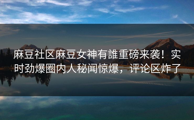 麻豆社区麻豆女神有誰重磅来袭！实时劲爆圈内人秘闻惊爆，评论区炸了