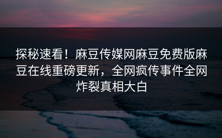 探秘速看！麻豆传媒网麻豆免费版麻豆在线重磅更新，全网疯传事件全网炸裂真相大白