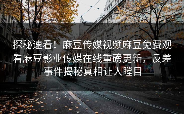 探秘速看！麻豆传媒视频麻豆免费观看麻豆影业传媒在线重磅更新，反差事件揭秘真相让人瞠目