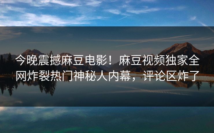 今晚震撼麻豆电影！麻豆视频独家全网炸裂热门神秘人内幕，评论区炸了