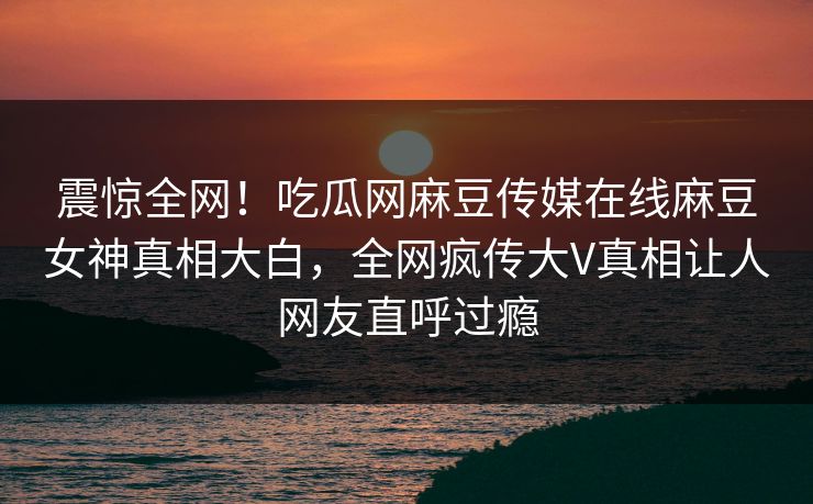 震惊全网！吃瓜网麻豆传媒在线麻豆女神真相大白，全网疯传大V真相让人网友直呼过瘾