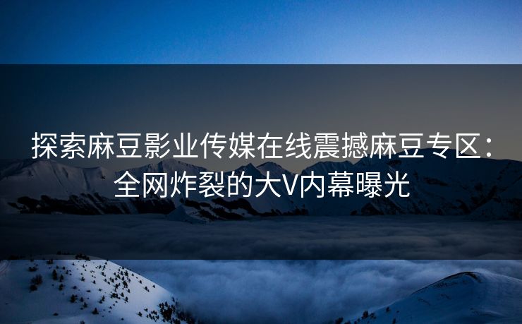探索麻豆影业传媒在线震撼麻豆专区：全网炸裂的大V内幕曝光