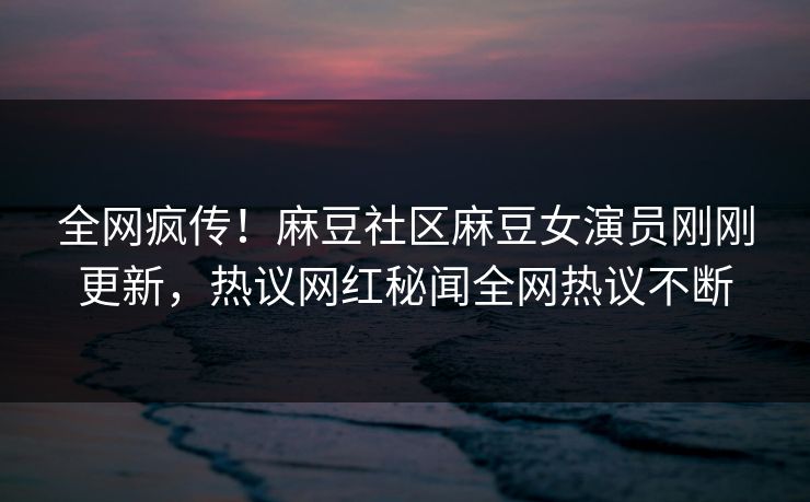 全网疯传！麻豆社区麻豆女演员刚刚更新，热议网红秘闻全网热议不断