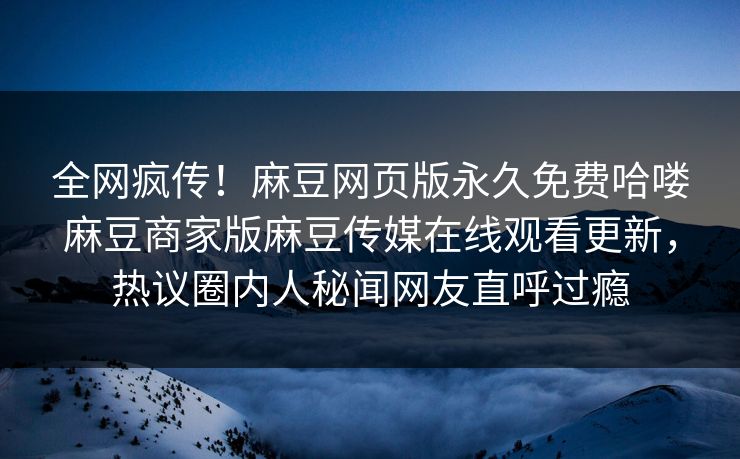 全网疯传！麻豆网页版永久免费哈喽麻豆商家版麻豆传媒在线观看更新，热议圈内人秘闻网友直呼过瘾