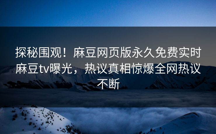 探秘围观！麻豆网页版永久免费实时麻豆tv曝光，热议真相惊爆全网热议不断