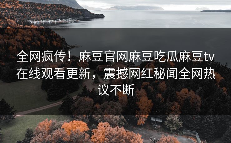 全网疯传！麻豆官网麻豆吃瓜麻豆tv在线观看更新，震撼网红秘闻全网热议不断