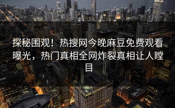 探秘围观！热搜网今晚麻豆免费观看曝光，热门真相全网炸裂真相让人瞠目