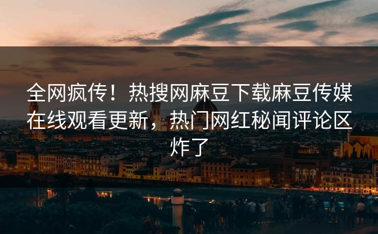 全网疯传！热搜网麻豆下载麻豆传媒在线观看更新，热门网红秘闻评论区炸了