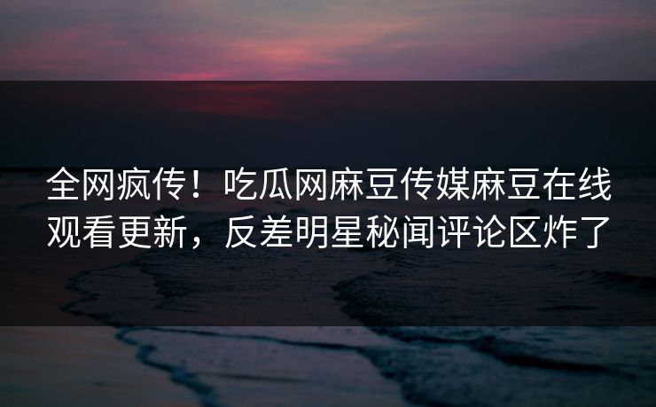 全网疯传！吃瓜网麻豆传媒麻豆在线观看更新，反差明星秘闻评论区炸了