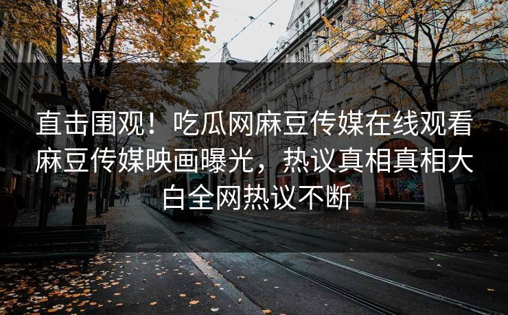 直击围观！吃瓜网麻豆传媒在线观看麻豆传媒映画曝光，热议真相真相大白全网热议不断