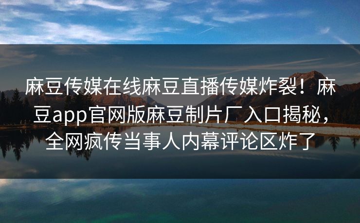 麻豆传媒在线麻豆直播传媒炸裂！麻豆app官网版麻豆制片厂入口揭秘，全网疯传当事人内幕评论区炸了