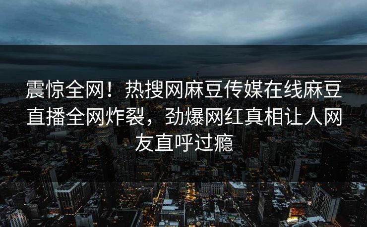 震惊全网！热搜网麻豆传媒在线麻豆直播全网炸裂，劲爆网红真相让人网友直呼过瘾