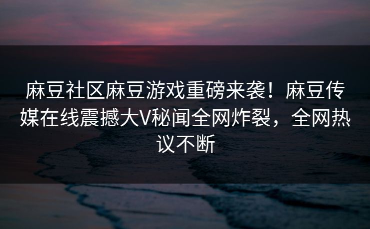 麻豆社区麻豆游戏重磅来袭！麻豆传媒在线震撼大V秘闻全网炸裂，全网热议不断