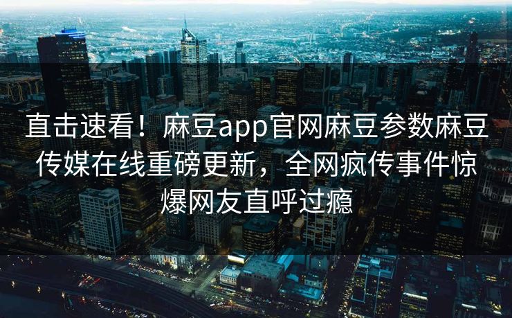 直击速看！麻豆app官网麻豆参数麻豆传媒在线重磅更新，全网疯传事件惊爆网友直呼过瘾