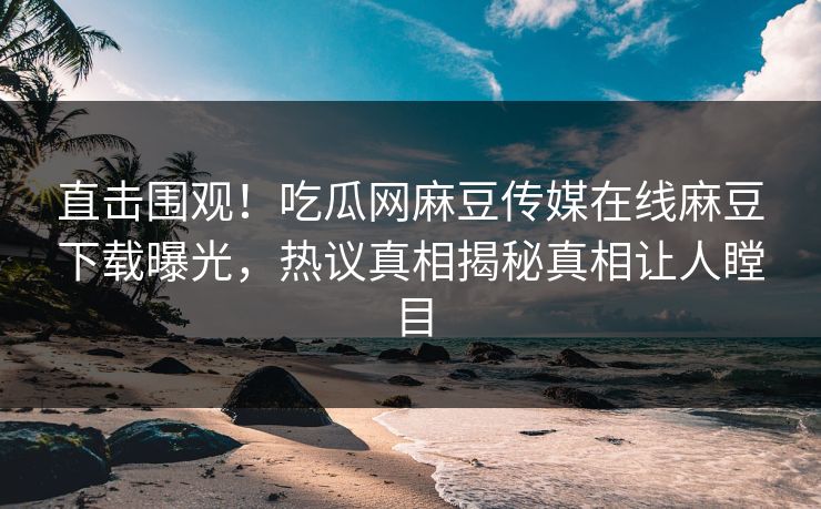 直击围观！吃瓜网麻豆传媒在线麻豆下载曝光，热议真相揭秘真相让人瞠目