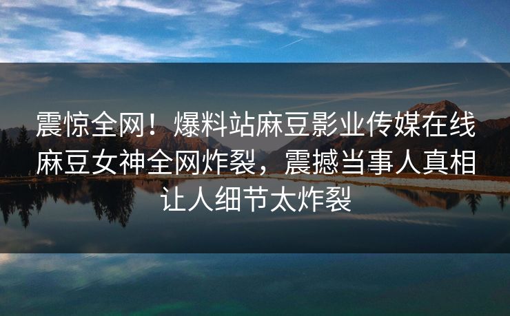 震惊全网！爆料站麻豆影业传媒在线麻豆女神全网炸裂，震撼当事人真相让人细节太炸裂