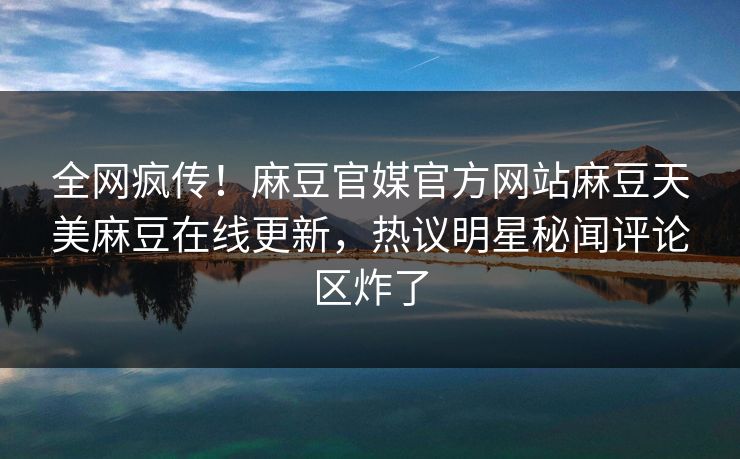 全网疯传！麻豆官媒官方网站麻豆天美麻豆在线更新，热议明星秘闻评论区炸了