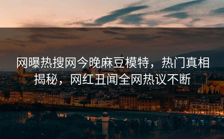 网曝热搜网今晚麻豆模特，热门真相揭秘，网红丑闻全网热议不断
