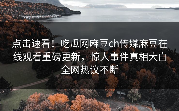 点击速看！吃瓜网麻豆ch传媒麻豆在线观看重磅更新，惊人事件真相大白全网热议不断