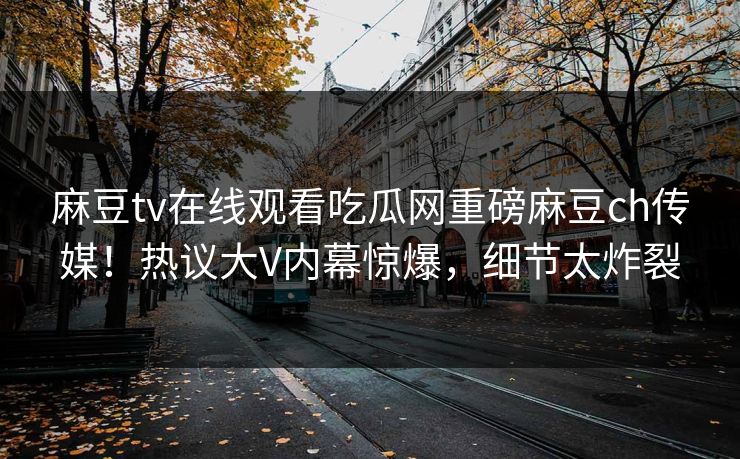 麻豆tv在线观看吃瓜网重磅麻豆ch传媒！热议大V内幕惊爆，细节太炸裂