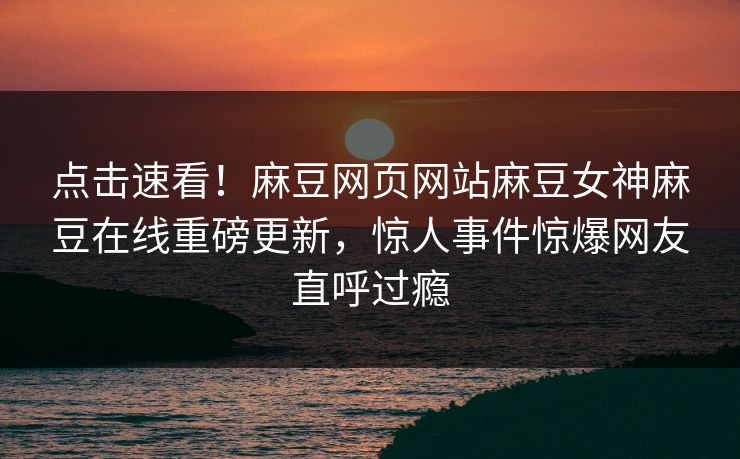 点击速看！麻豆网页网站麻豆女神麻豆在线重磅更新，惊人事件惊爆网友直呼过瘾