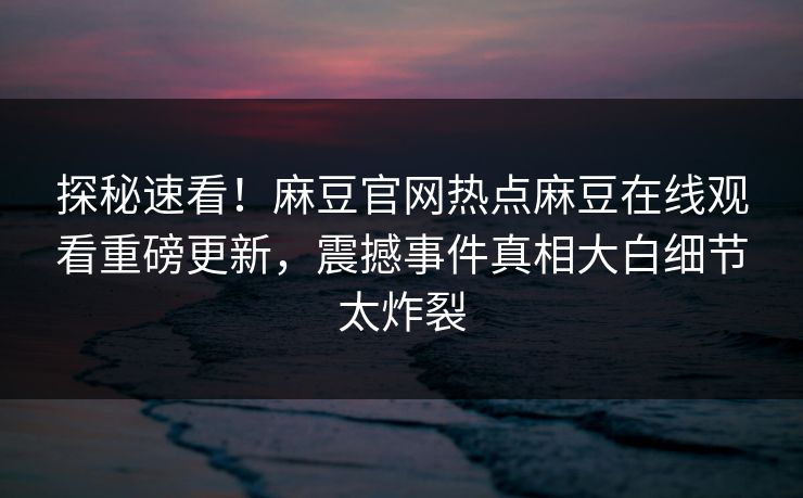 探秘速看！麻豆官网热点麻豆在线观看重磅更新，震撼事件真相大白细节太炸裂