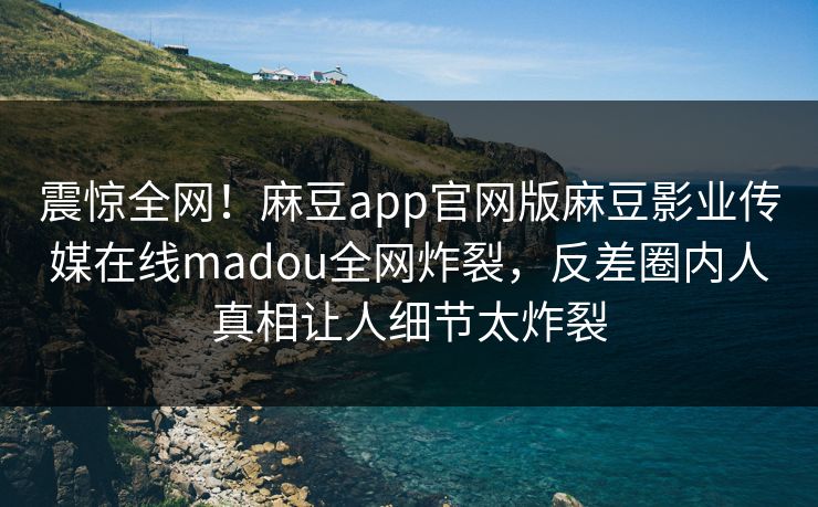 震惊全网！麻豆app官网版麻豆影业传媒在线madou全网炸裂，反差圈内人真相让人细节太炸裂