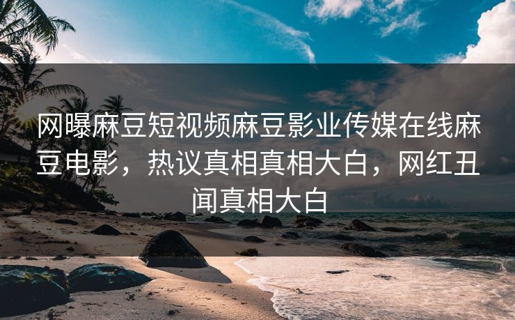 网曝麻豆短视频麻豆影业传媒在线麻豆电影，热议真相真相大白，网红丑闻真相大白