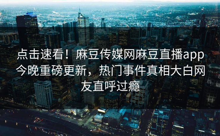 点击速看！麻豆传媒网麻豆直播app今晚重磅更新，热门事件真相大白网友直呼过瘾