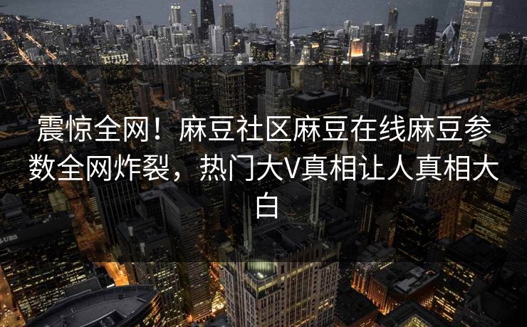 震惊全网！麻豆社区麻豆在线麻豆参数全网炸裂，热门大V真相让人真相大白