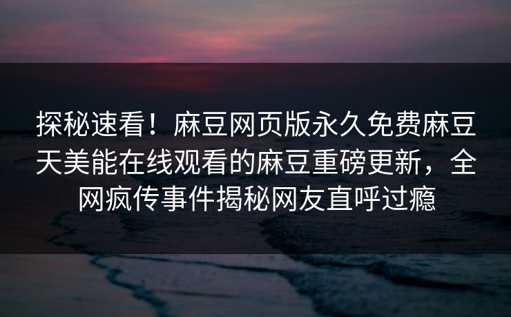 探秘速看！麻豆网页版永久免费麻豆天美能在线观看的麻豆重磅更新，全网疯传事件揭秘网友直呼过瘾
