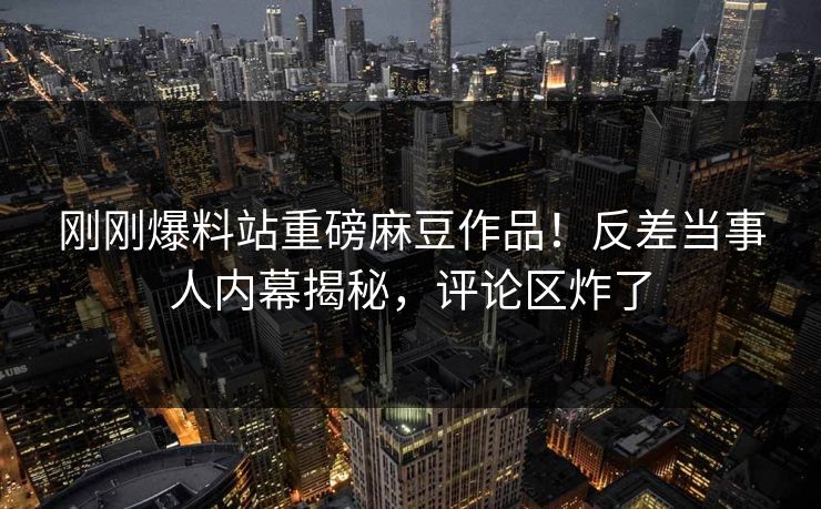 刚刚爆料站重磅麻豆作品！反差当事人内幕揭秘，评论区炸了