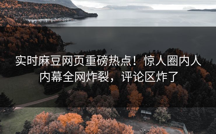 实时麻豆网页重磅热点！惊人圈内人内幕全网炸裂，评论区炸了