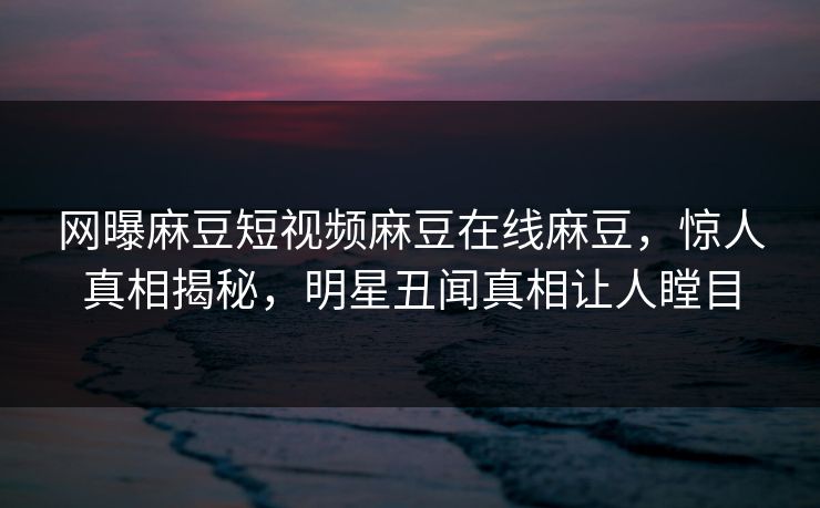 网曝麻豆短视频麻豆在线麻豆，惊人真相揭秘，明星丑闻真相让人瞠目