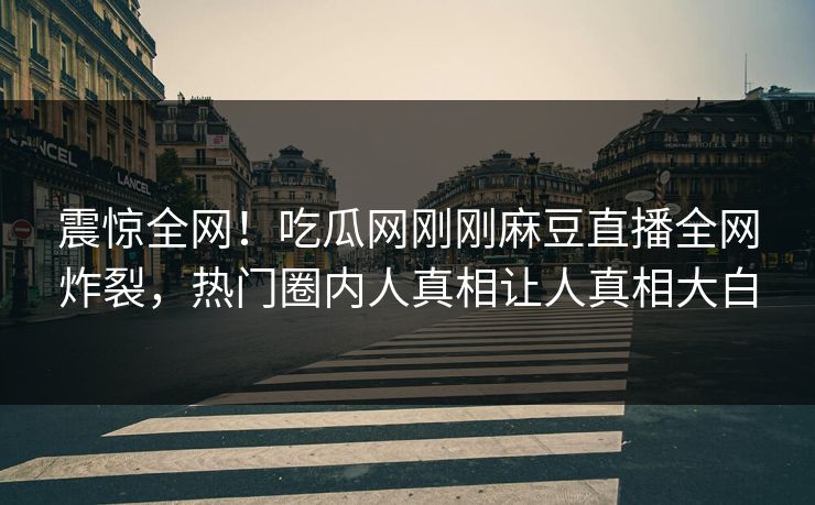 震惊全网！吃瓜网刚刚麻豆直播全网炸裂，热门圈内人真相让人真相大白