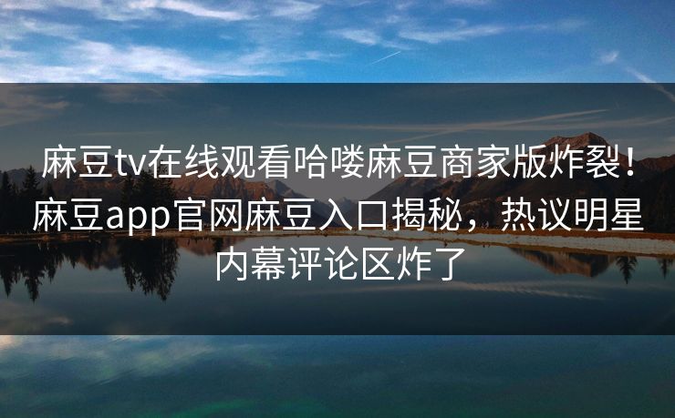 麻豆tv在线观看哈喽麻豆商家版炸裂！麻豆app官网麻豆入口揭秘，热议明星内幕评论区炸了