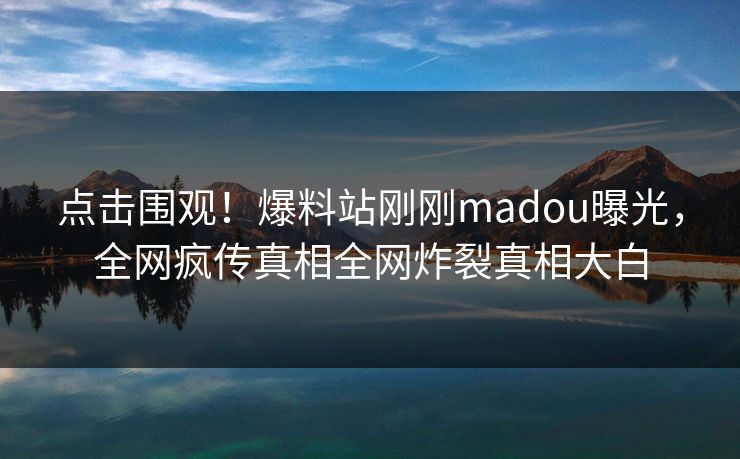 点击围观！爆料站刚刚madou曝光，全网疯传真相全网炸裂真相大白