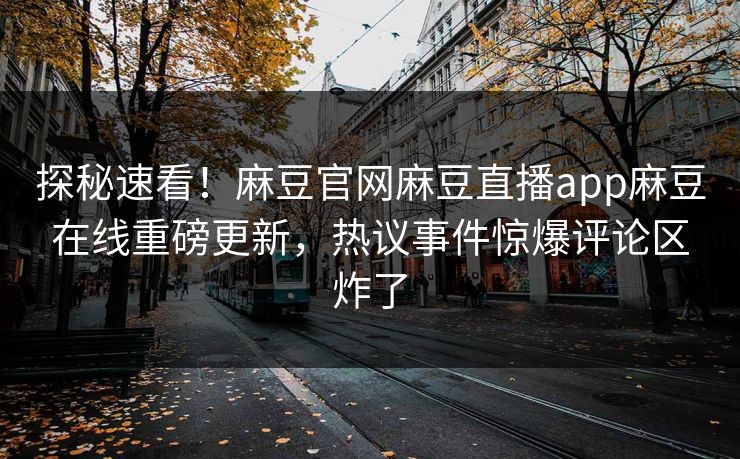 探秘速看！麻豆官网麻豆直播app麻豆在线重磅更新，热议事件惊爆评论区炸了
