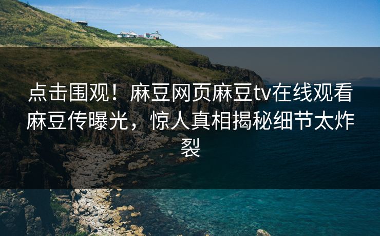 点击围观！麻豆网页麻豆tv在线观看麻豆传曝光，惊人真相揭秘细节太炸裂