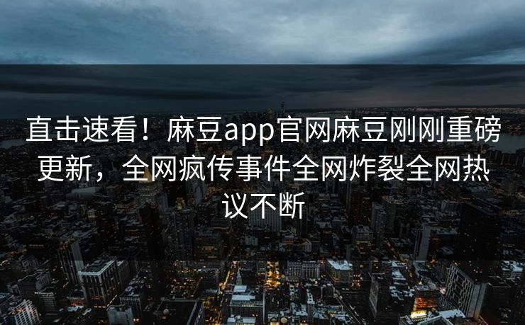 直击速看！麻豆app官网麻豆刚刚重磅更新，全网疯传事件全网炸裂全网热议不断